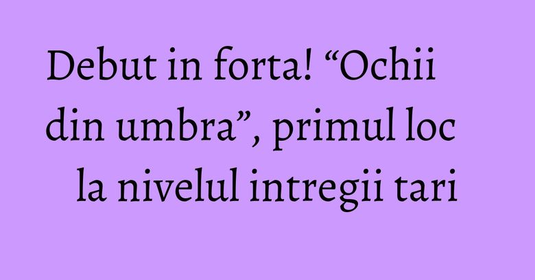 Debut in forta! &ldquo;Ochii din umbra&rdquo;, primul loc la nivelul intregii tari