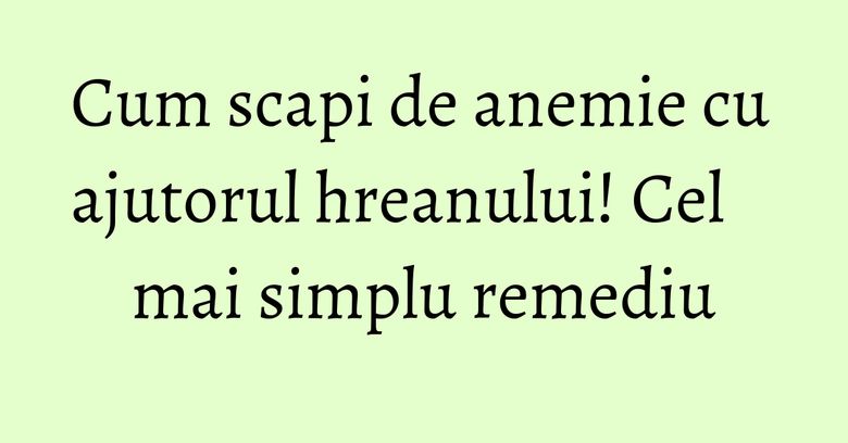 Cum scapi de anemie cu ajutorul hreanului! Cel mai simplu remediu