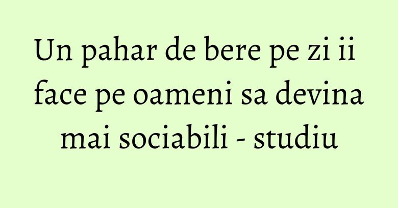 Un pahar de bere pe zi ii face pe oameni sa devina mai sociabili - studiu Un pahar de bere pe zi ii face pe oameni sa devina mai sociabili - studiu