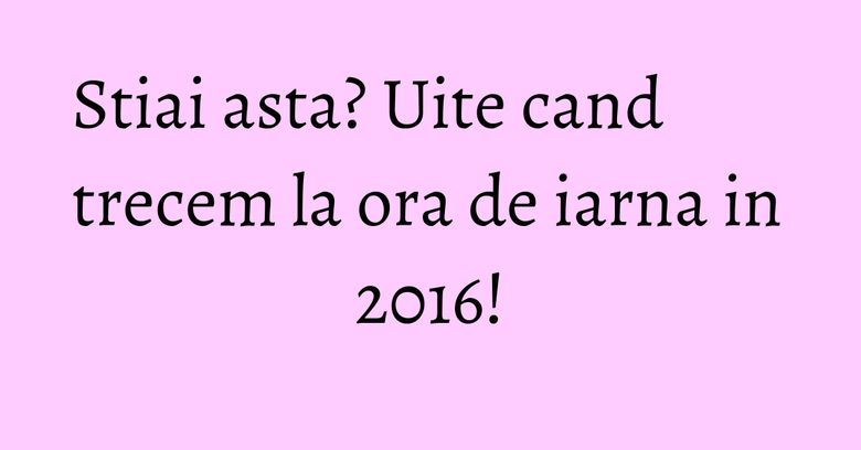 Stiai asta? Uite cand trecem la ora de iarna in 2016! Stiai asta? Uite cand trecem la ora de iarna in 2016!