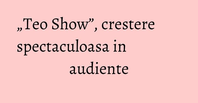 „Teo Show”, crestere spectaculoasa in audiente „Teo Show”, crestere spectaculoasa in audiente