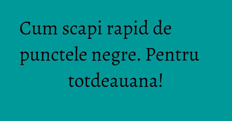 Cum scapi rapid de punctele negre. Pentru totdeauana! Cum scapi rapid de punctele negre. Pentru totdeauana!