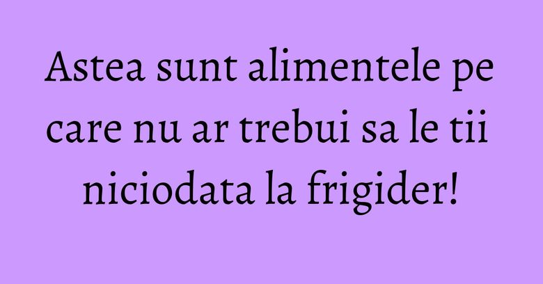 Astea sunt alimentele pe care nu ar trebui sa le tii niciodata la frigider! Astea sunt alimentele pe care nu ar trebui sa le tii niciodata la frigider!