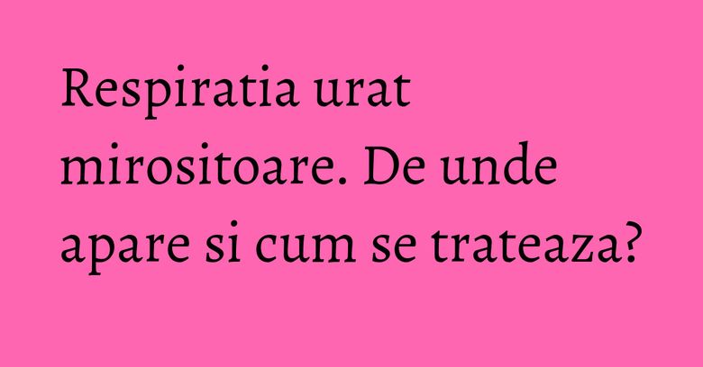 Respiratia urat mirositoare. De unde apare si cum se trateaza?