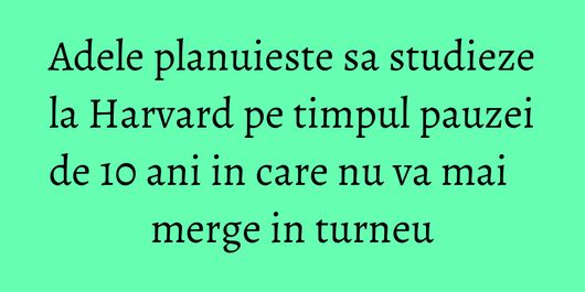 Adele planuieste sa studieze la Harvard pe timpul pauzei de 10 ani in care nu va mai merge in turneu