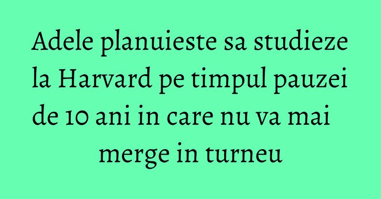 Adele planuieste sa studieze la Harvard pe timpul pauzei de 10 ani in care nu va mai merge in turneu