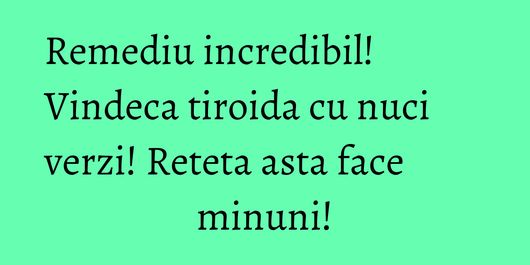 Remediu incredibil! Vindeca tiroida cu nuci verzi! Reteta asta face minuni!