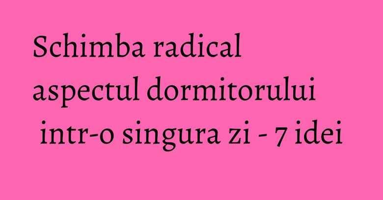 Schimba radical aspectul dormitorului intr-o singura zi - 7 idei Schimba radical aspectul dormitorului intr-o singura zi - 7 idei