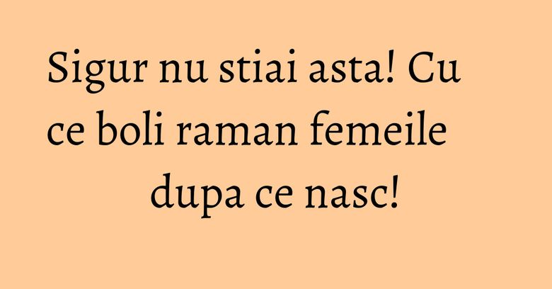 Sigur nu stiai asta! Cu ce boli raman femeile dupa ce nasc!