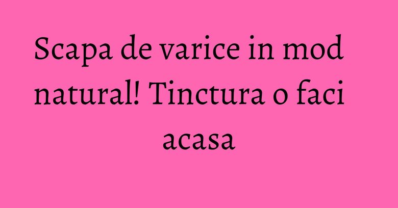 Scapa de varice in mod natural! Tinctura o faci acasa Scapa de varice in mod natural! Tinctura o faci acasa