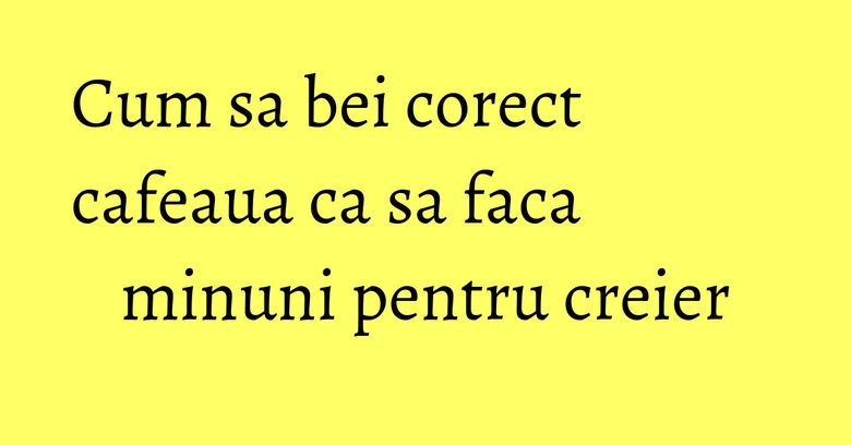Cum sa bei corect cafeaua ca sa faca minuni pentru creier Cum sa bei corect cafeaua ca sa faca minuni pentru creier