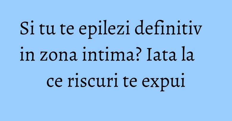Si tu te epilezi definitiv in zona intima? Iata la ce riscuri te expui