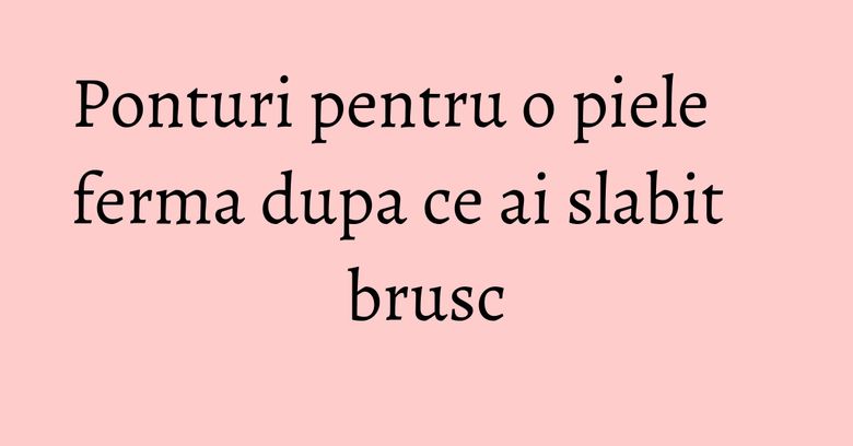 Ponturi pentru o piele ferma dupa ce ai slabit brusc Ponturi pentru o piele ferma dupa ce ai slabit brusc