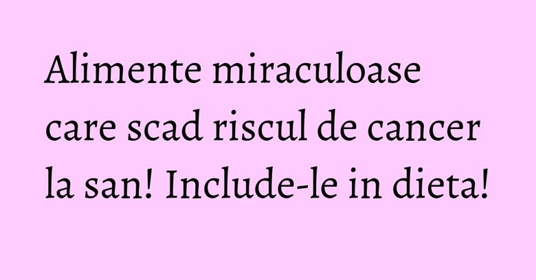 Alimente miraculoase care scad riscul de cancer la san! Include-le in dieta! Alimente miraculoase care scad riscul de cancer la san! Include-le in dieta!