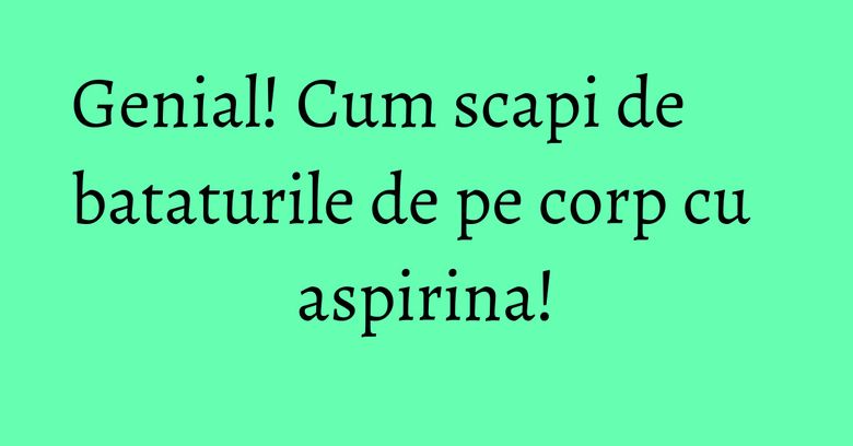 Genial! Cum scapi de bataturile de pe corp cu aspirina! Genial! Cum scapi de bataturile de pe corp cu aspirina!