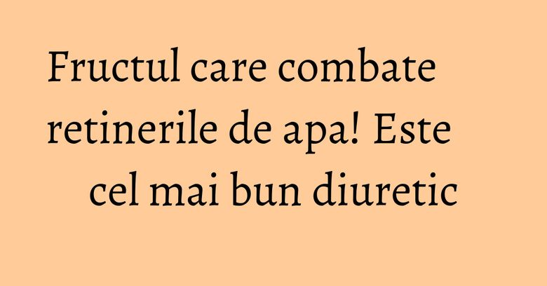 Fructul care combate retinerile de apa! Este cel mai bun diuretic