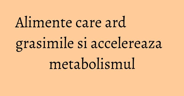 Alimente care ard grasimile si accelereaza metabolismul