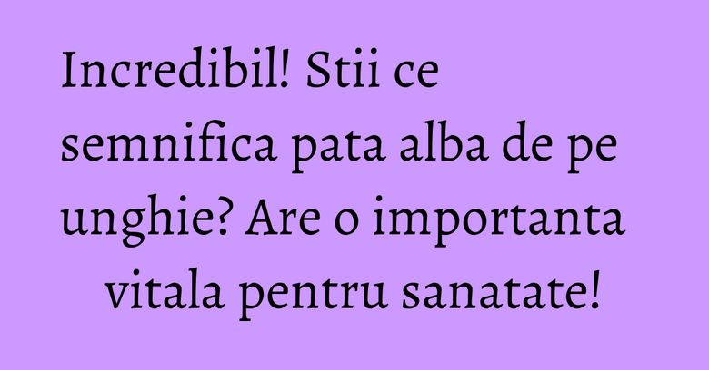 Incredibil! Stii ce semnifica pata alba de pe unghie? Are o importanta vitala pentru sanatate!