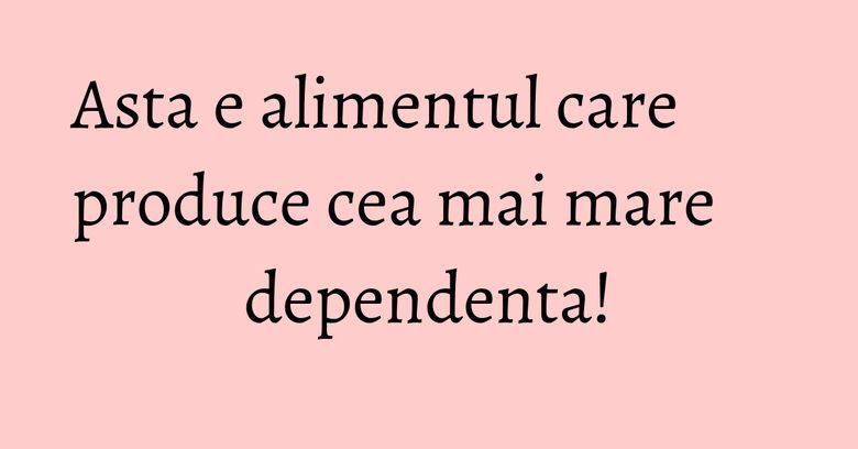 Asta e alimentul care produce cea mai mare dependenta!
