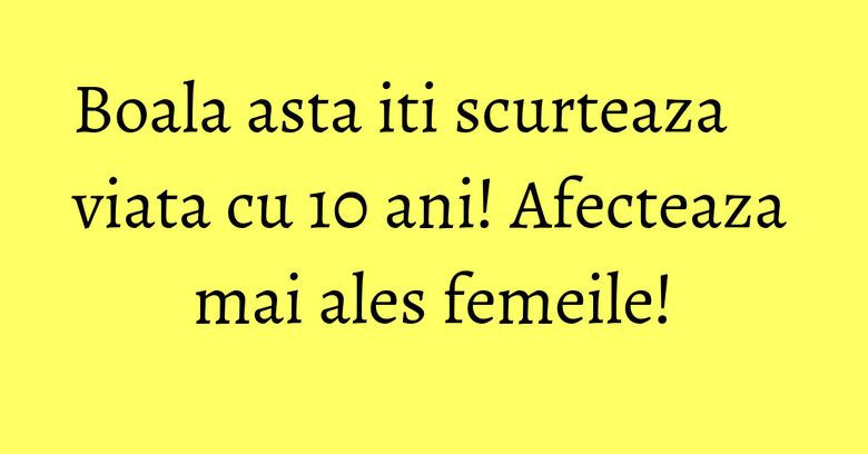 Boala asta iti scurteaza viata cu 10 ani! Afecteaza mai ales femeile!