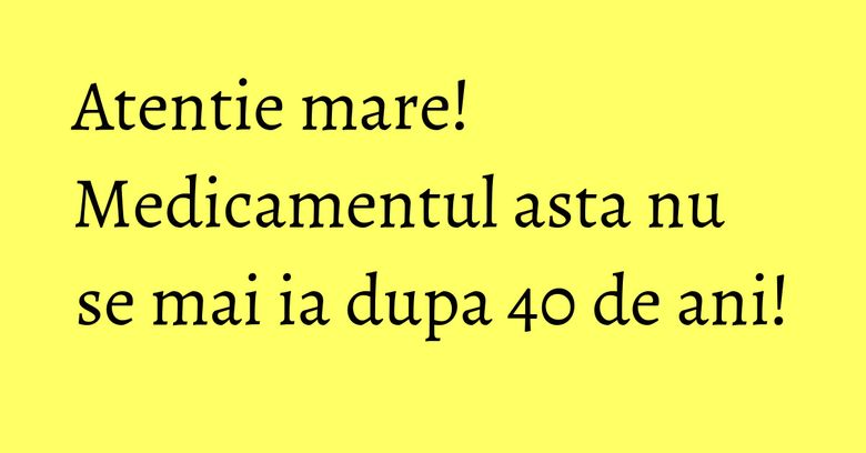 Atentie mare! Medicamentul asta nu se mai ia dupa 40 de ani! Atentie mare! Medicamentul asta nu se mai ia dupa 40 de ani!