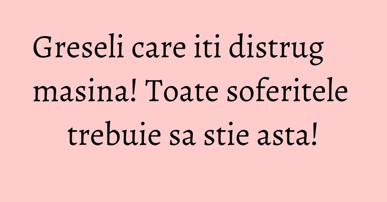 Greseli care iti distrug masina! Toate soferitele trebuie sa stie asta! Greseli care iti distrug masina! Toate soferitele trebuie sa stie asta!