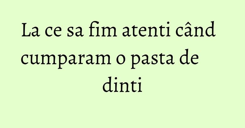 La ce sa fim atenti când cumparam o pasta de dinti