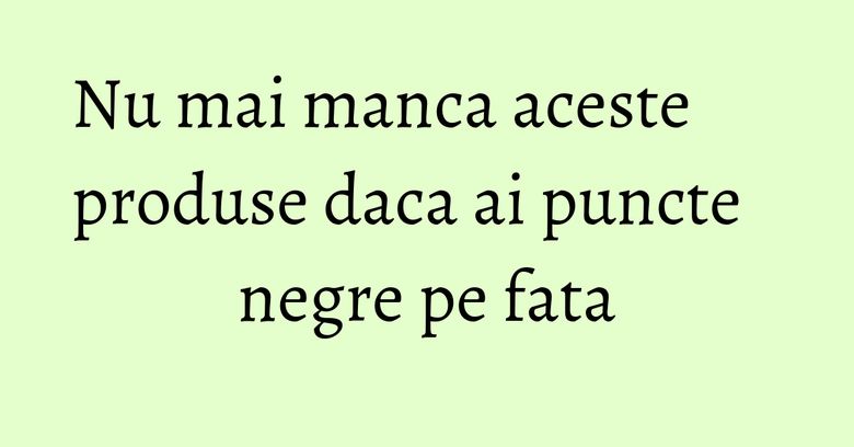Nu mai manca aceste produse daca ai puncte negre pe fata