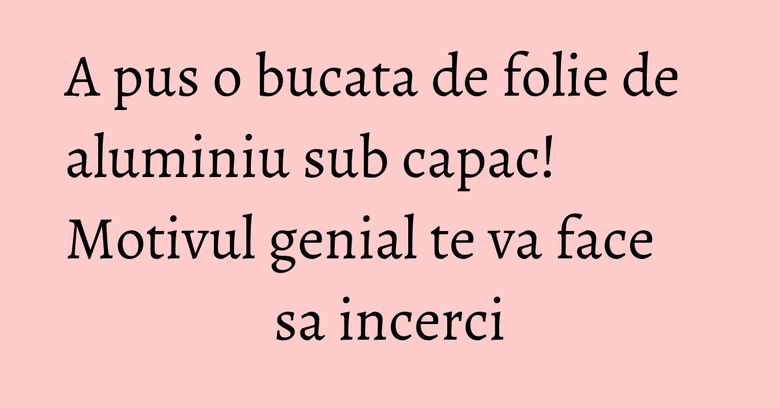 A pus o bucata de folie de aluminiu sub capac! Motivul genial te va face sa incerci A pus o bucata de folie de aluminiu sub capac! Motivul genial te va face sa incerci