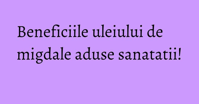 Beneficiile uleiului de migdale aduse sanatatii!