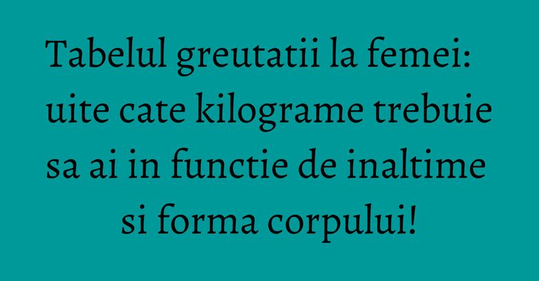 Tabelul greutatii la femei: uite cate kilograme trebuie sa ai in functie de inaltime si forma corpului!