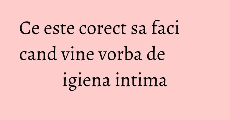 Ce este corect sa faci cand vine vorba de igiena intima Ce este corect sa faci cand vine vorba de igiena intima