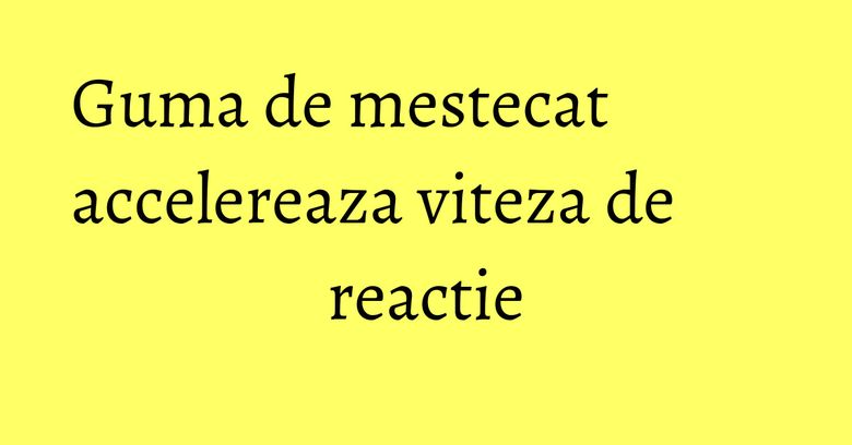 Guma de mestecat accelereaza viteza de reactie Guma de mestecat accelereaza viteza de reactie