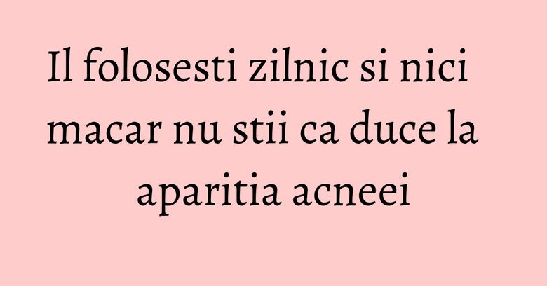 Il folosesti zilnic si nici macar nu stii ca duce la aparitia acneei Il folosesti zilnic si nici macar nu stii ca duce la aparitia acneei