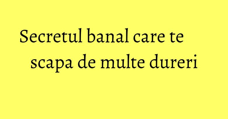 Secretul banal care te scapa de multe dureri