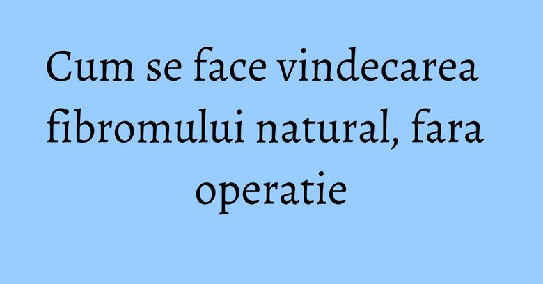Cum se face vindecarea fibromului natural, fara operatie Cum se face vindecarea fibromului natural, fara operatie