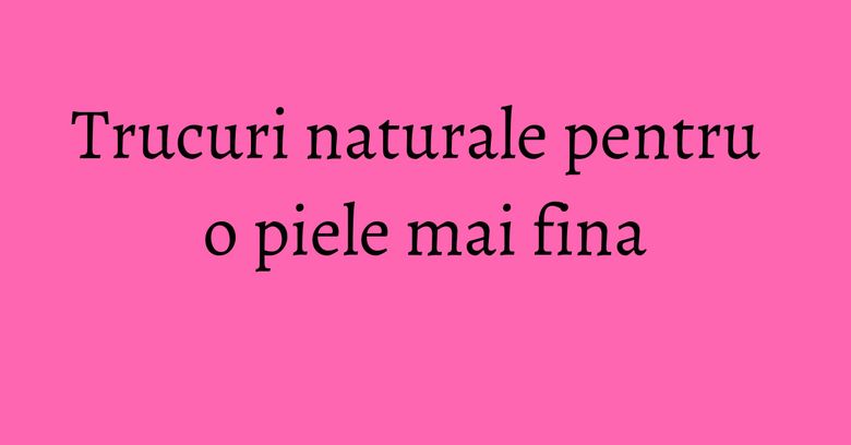 Trucuri naturale pentru o piele mai fina Trucuri naturale pentru o piele mai fina