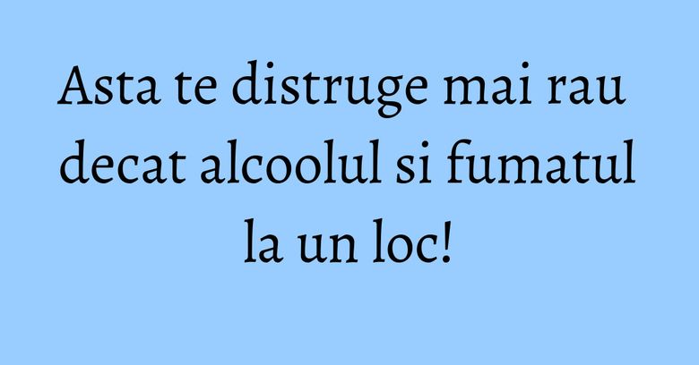 Asta te distruge mai rau decat alcoolul si fumatul la un loc! Asta te distruge mai rau decat alcoolul si fumatul la un loc!