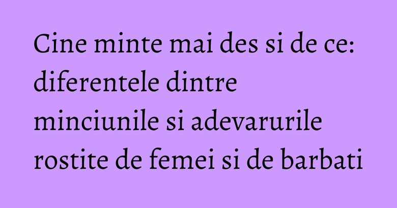Cine minte mai des si de ce: diferentele dintre minciunile si adevarurile rostite de femei si de barbati Cine minte mai des si de ce: diferentele dintre minciunile si adevarurile rostite de femei si de barbati