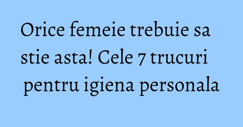 Orice femeie trebuie sa stie asta! Cele 7 trucuri pentru igiena personala