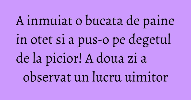A inmuiat o bucata de paine in otet si a pus-o pe degetul de la picior! A doua zi a observat un lucru uimitor A inmuiat o bucata de paine in otet si a pus-o pe degetul de la picior! A doua zi a observat un lucru uimitor