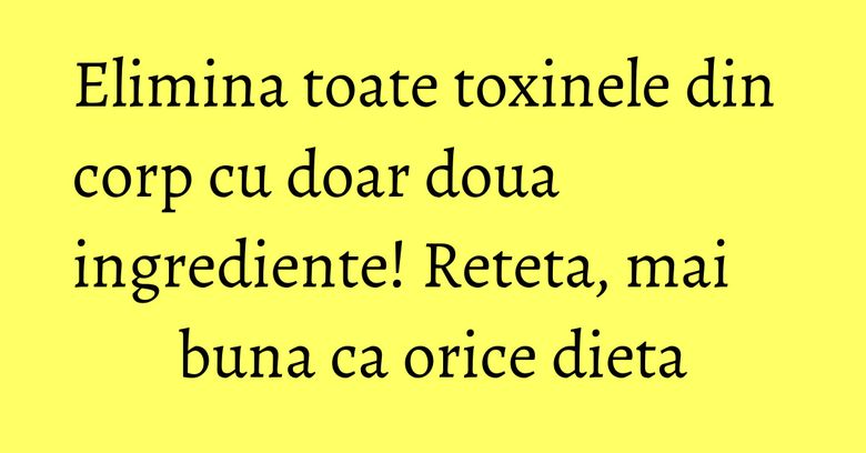 Elimina toate toxinele din corp cu doar doua ingrediente! Reteta, mai buna ca orice dieta