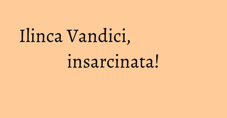 Ilinca Vandici, insarcinata!
