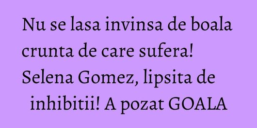 Nu se lasa invinsa de boala crunta de care sufera! Selena Gomez, lipsita de inhibitii! A pozat GOALA