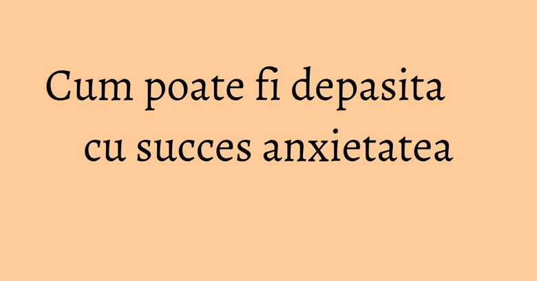 Cum poate fi depasita cu succes anxietatea