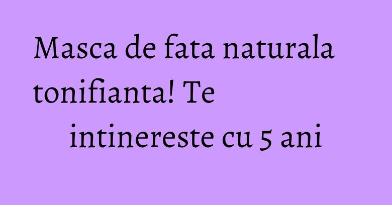 Masca de fata naturala tonifianta! Te intinereste cu 5 ani