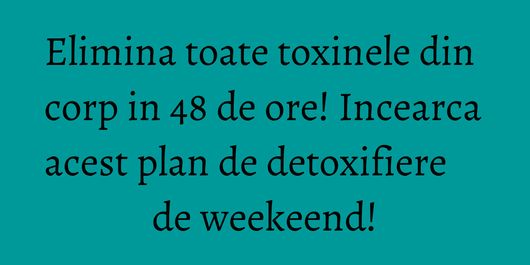 Elimina toate toxinele din corp in 48 de ore! Incearca acest plan de detoxifiere de weekeend!