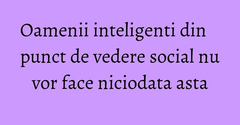 Oamenii inteligenti din punct de vedere social nu vor face niciodata asta