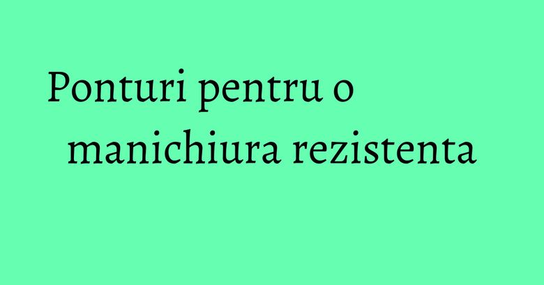 Ponturi pentru o manichiura rezistenta