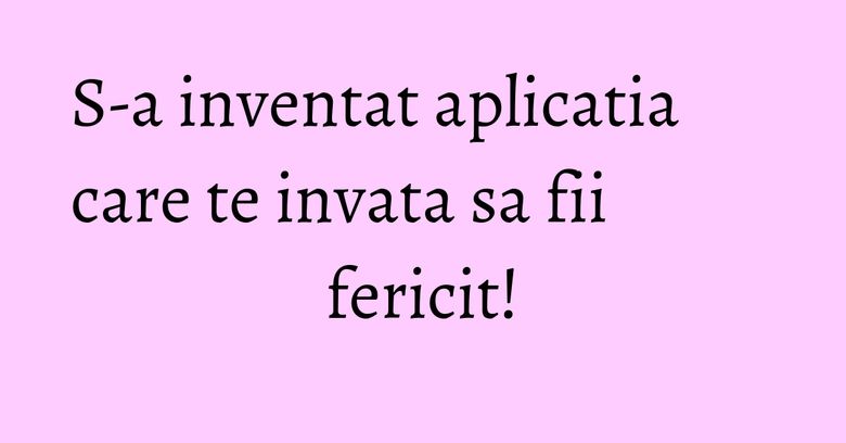 S-a inventat aplicatia care te invata sa fii fericit! S-a inventat aplicatia care te invata sa fii fericit!
